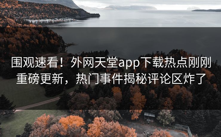 围观速看！外网天堂app下载热点刚刚重磅更新，热门事件揭秘评论区炸了
