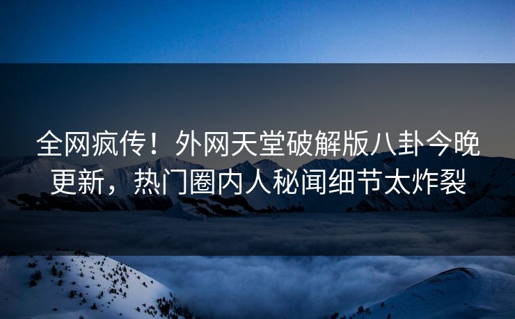 全网疯传！外网天堂破解版八卦今晚更新，热门圈内人秘闻细节太炸裂