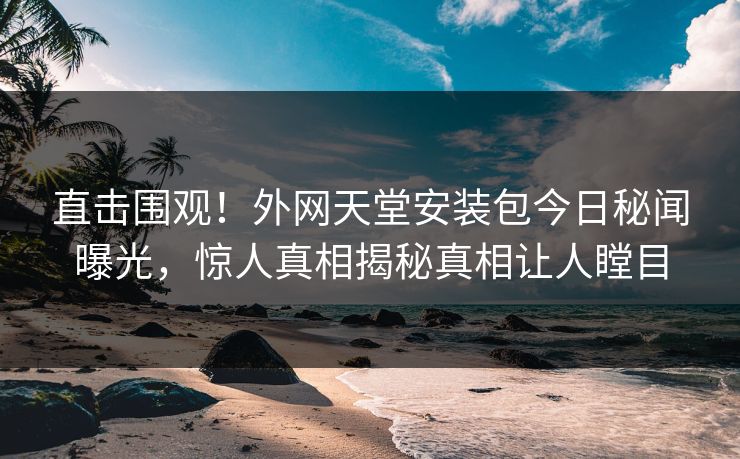 直击围观！外网天堂安装包今日秘闻曝光，惊人真相揭秘真相让人瞠目
