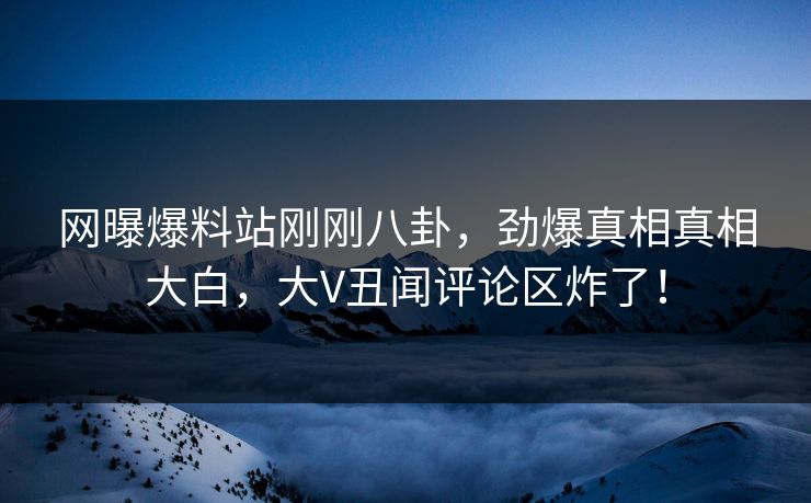网曝爆料站刚刚八卦，劲爆真相真相大白，大V丑闻评论区炸了！