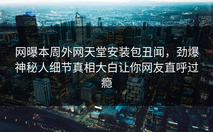 网曝本周外网天堂安装包丑闻，劲爆神秘人细节真相大白让你网友直呼过瘾