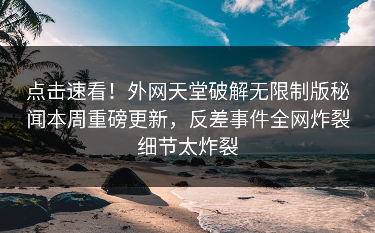 点击速看！外网天堂破解无限制版秘闻本周重磅更新，反差事件全网炸裂细节太炸裂