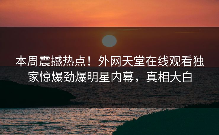 本周震撼热点！外网天堂在线观看独家惊爆劲爆明星内幕，真相大白