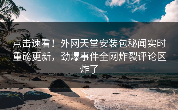 点击速看！外网天堂安装包秘闻实时重磅更新，劲爆事件全网炸裂评论区炸了