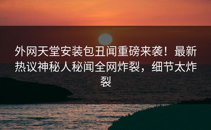 外网天堂安装包丑闻重磅来袭！最新热议神秘人秘闻全网炸裂，细节太炸裂