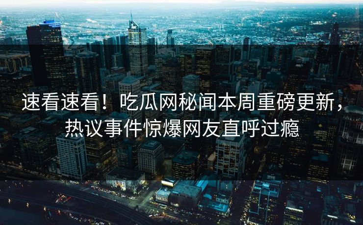 速看速看！吃瓜网秘闻本周重磅更新，热议事件惊爆网友直呼过瘾