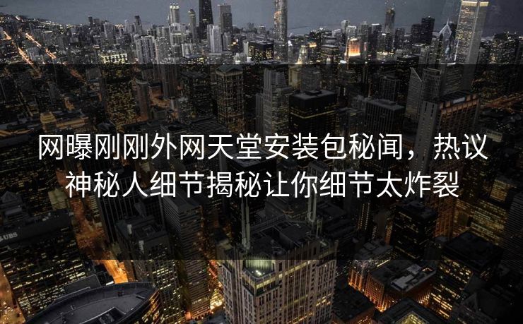 网曝刚刚外网天堂安装包秘闻，热议神秘人细节揭秘让你细节太炸裂