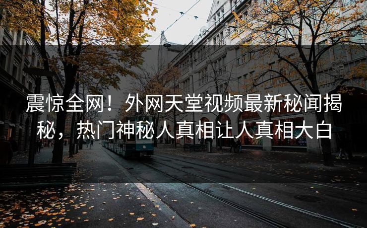 震惊全网！外网天堂视频最新秘闻揭秘，热门神秘人真相让人真相大白