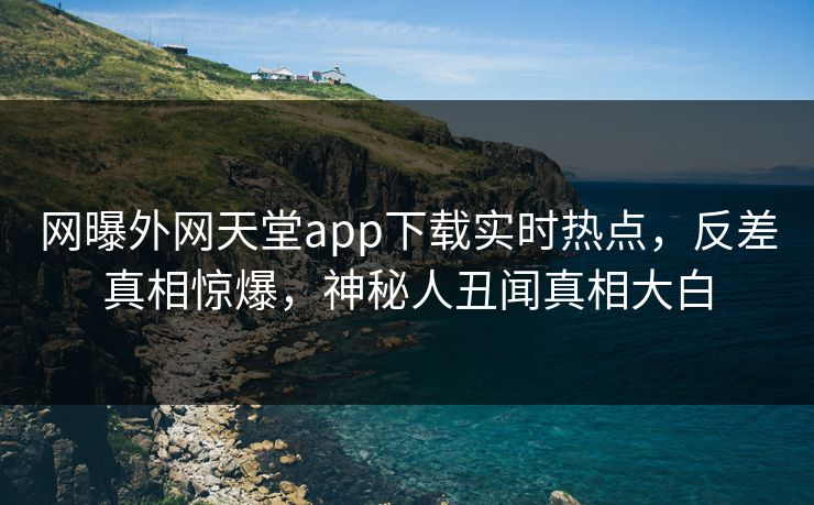 网曝外网天堂app下载实时热点，反差真相惊爆，神秘人丑闻真相大白