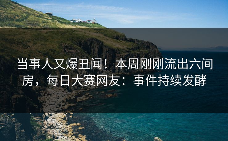 当事人又爆丑闻！本周刚刚流出六间房，每日大赛网友：事件持续发酵