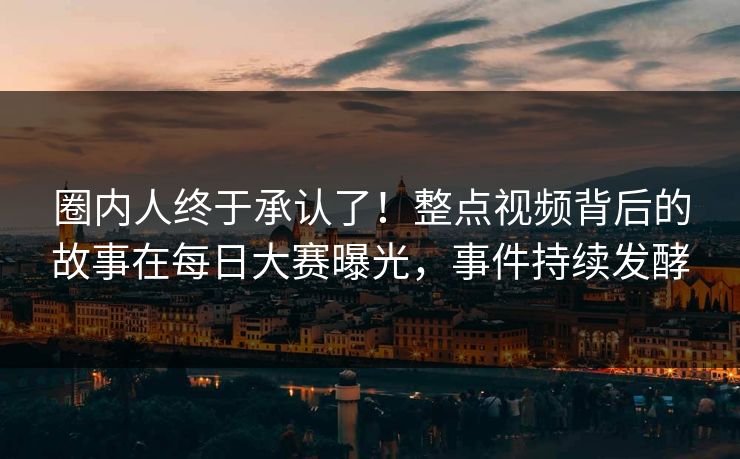 圈内人终于承认了！整点视频背后的故事在每日大赛曝光，事件持续发酵