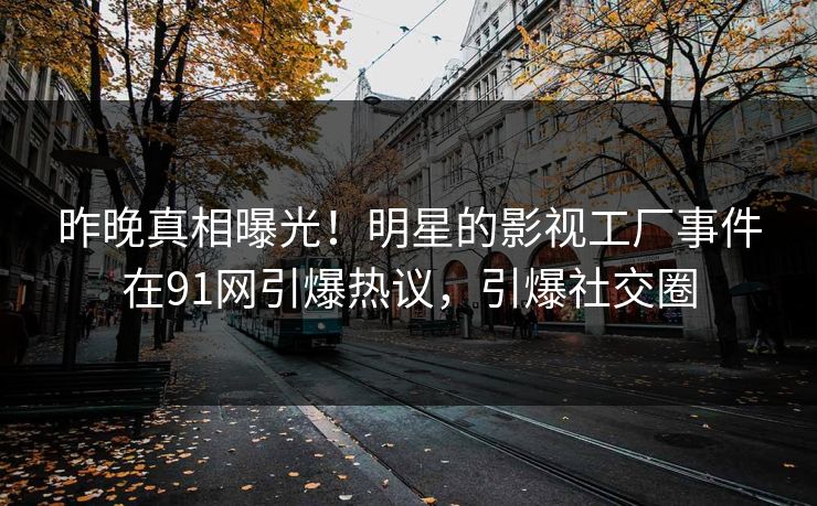 昨晚真相曝光！明星的影视工厂事件在91网引爆热议，引爆社交圈