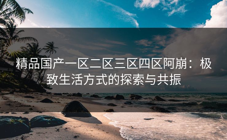 精品国产一区二区三区四区阿崩：极致生活方式的探索与共振