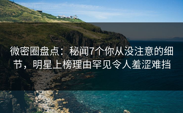 微密圈盘点：秘闻7个你从没注意的细节，明星上榜理由罕见令人羞涩难挡