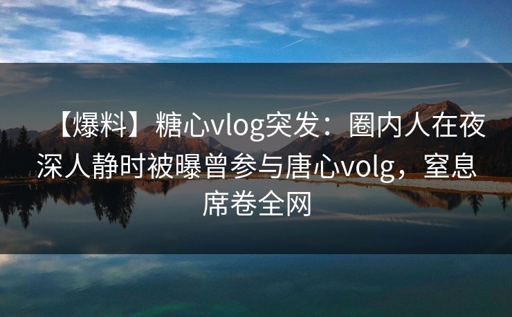 【爆料】糖心vlog突发：圈内人在夜深人静时被曝曾参与唐心volg，窒息席卷全网