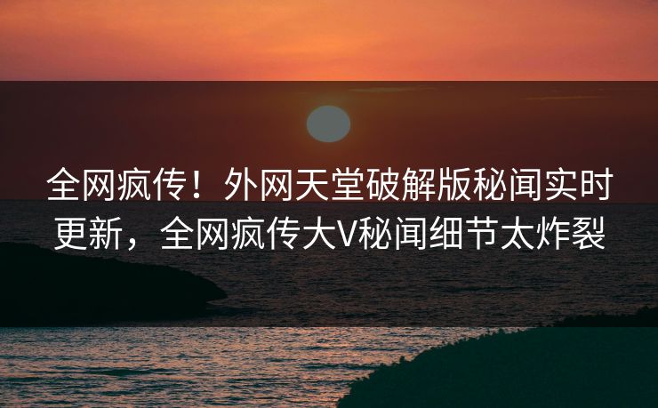全网疯传！外网天堂破解版秘闻实时更新，全网疯传大V秘闻细节太炸裂