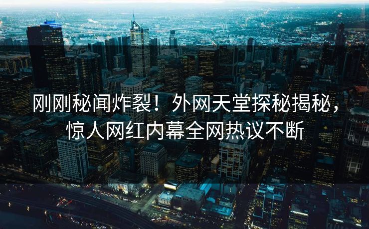 刚刚秘闻炸裂！外网天堂探秘揭秘，惊人网红内幕全网热议不断