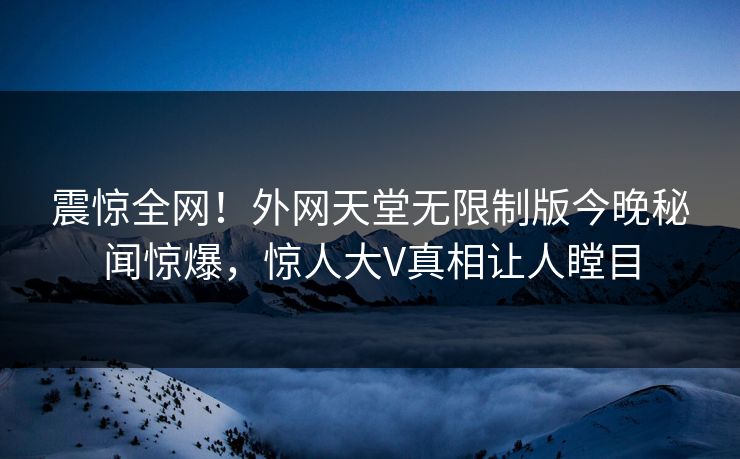 震惊全网！外网天堂无限制版今晚秘闻惊爆，惊人大V真相让人瞠目