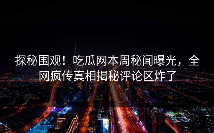 探秘围观！吃瓜网本周秘闻曝光，全网疯传真相揭秘评论区炸了