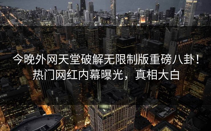 今晚外网天堂破解无限制版重磅八卦！热门网红内幕曝光，真相大白