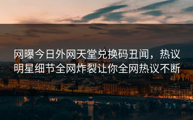 网曝今日外网天堂兑换码丑闻，热议明星细节全网炸裂让你全网热议不断