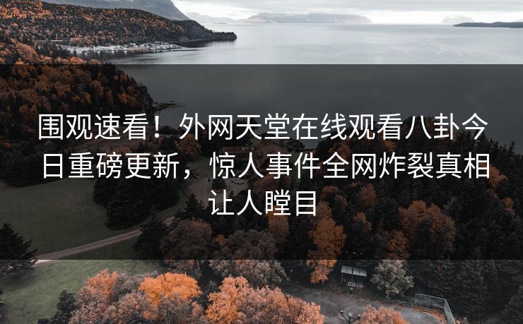 围观速看！外网天堂在线观看八卦今日重磅更新，惊人事件全网炸裂真相让人瞠目