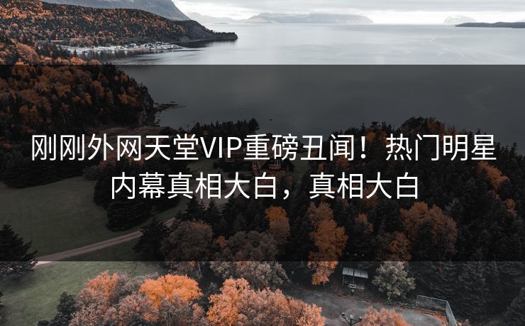 刚刚外网天堂VIP重磅丑闻！热门明星内幕真相大白，真相大白