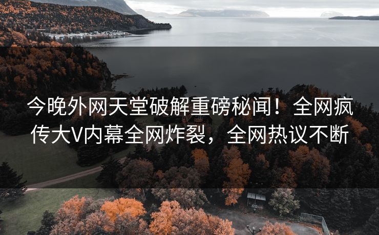 今晚外网天堂破解重磅秘闻！全网疯传大V内幕全网炸裂，全网热议不断