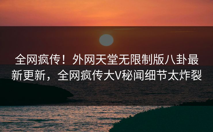 全网疯传！外网天堂无限制版八卦最新更新，全网疯传大V秘闻细节太炸裂