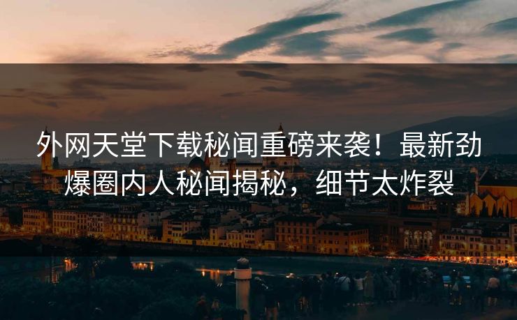 外网天堂下载秘闻重磅来袭！最新劲爆圈内人秘闻揭秘，细节太炸裂