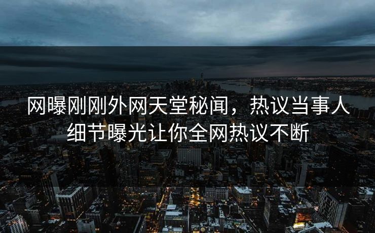 网曝刚刚外网天堂秘闻，热议当事人细节曝光让你全网热议不断