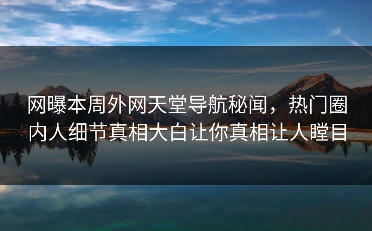 网曝本周外网天堂导航秘闻，热门圈内人细节真相大白让你真相让人瞠目