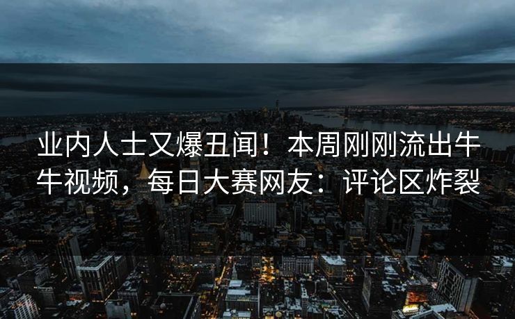 业内人士又爆丑闻！本周刚刚流出牛牛视频，每日大赛网友：评论区炸裂