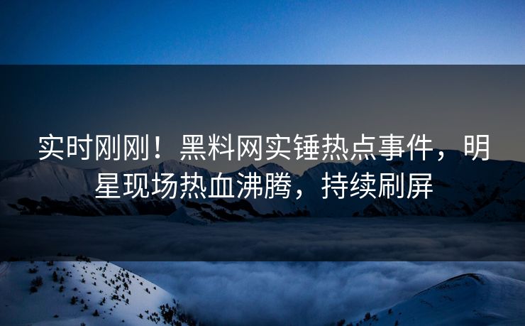 实时刚刚！黑料网实锤热点事件，明星现场热血沸腾，持续刷屏