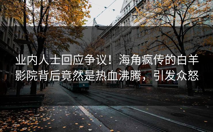 业内人士回应争议！海角疯传的白羊影院背后竟然是热血沸腾，引发众怒