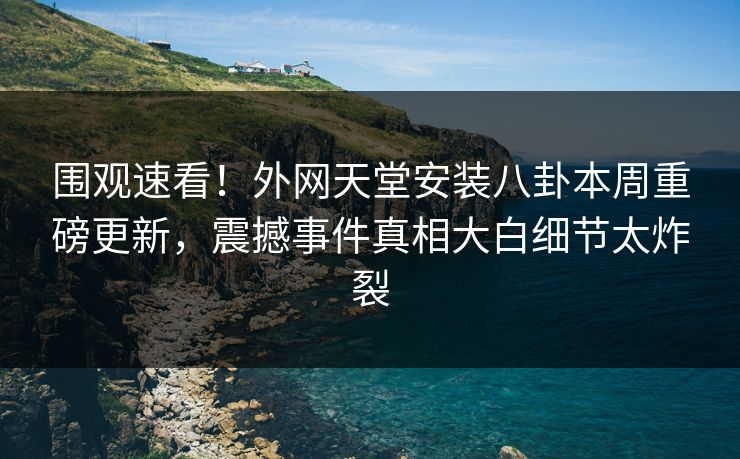 围观速看！外网天堂安装八卦本周重磅更新，震撼事件真相大白细节太炸裂