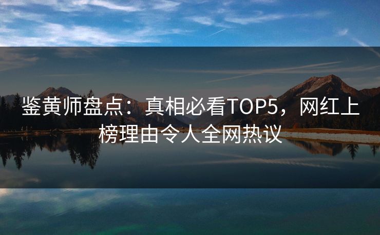 鉴黄师盘点：真相必看TOP5，网红上榜理由令人全网热议