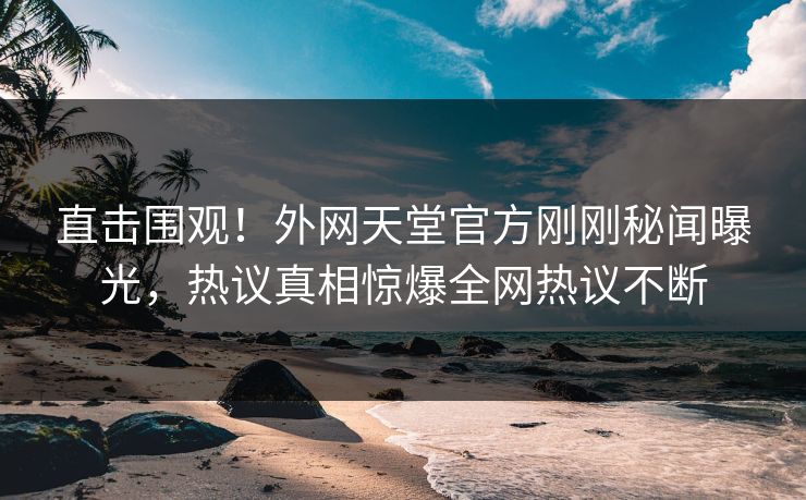 直击围观！外网天堂官方刚刚秘闻曝光，热议真相惊爆全网热议不断