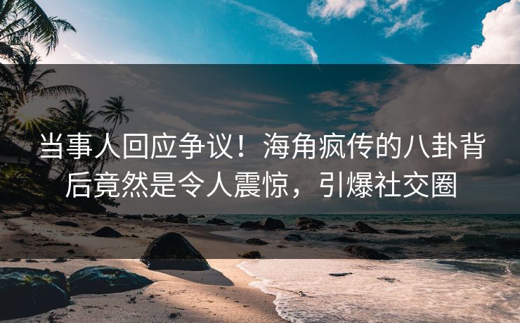 当事人回应争议！海角疯传的八卦背后竟然是令人震惊，引爆社交圈