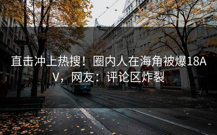 直击冲上热搜！圈内人在海角被爆18AV，网友：评论区炸裂