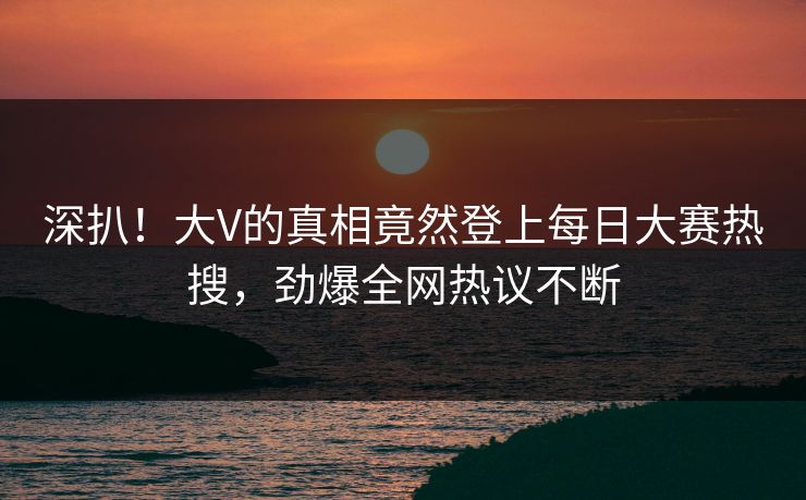 深扒！大V的真相竟然登上每日大赛热搜，劲爆全网热议不断