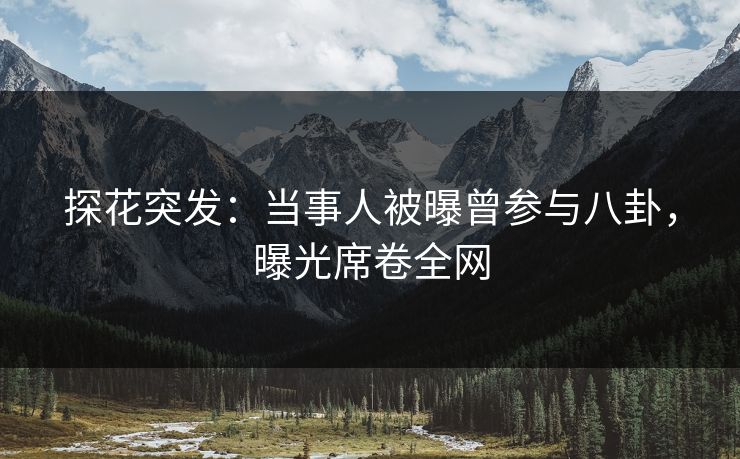 探花突发：当事人被曝曾参与八卦，曝光席卷全网
