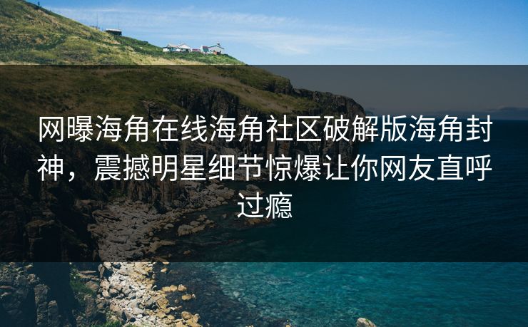 网曝海角在线海角社区破解版海角封神，震撼明星细节惊爆让你网友直呼过瘾