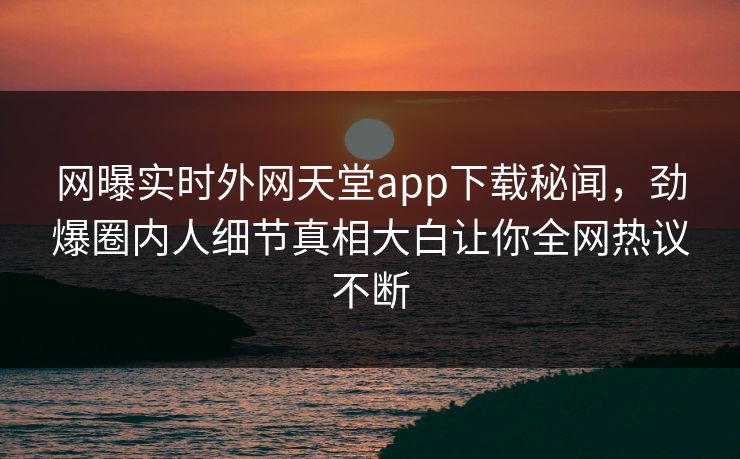 网曝实时外网天堂app下载秘闻，劲爆圈内人细节真相大白让你全网热议不断