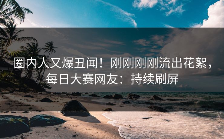 圈内人又爆丑闻！刚刚刚刚流出花絮，每日大赛网友：持续刷屏