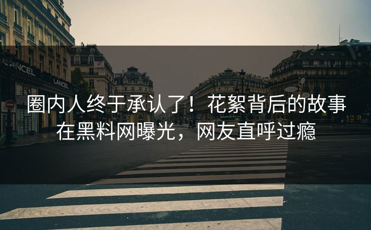 圈内人终于承认了！花絮背后的故事在黑料网曝光，网友直呼过瘾