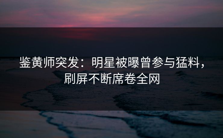 鉴黄师突发：明星被曝曾参与猛料，刷屏不断席卷全网