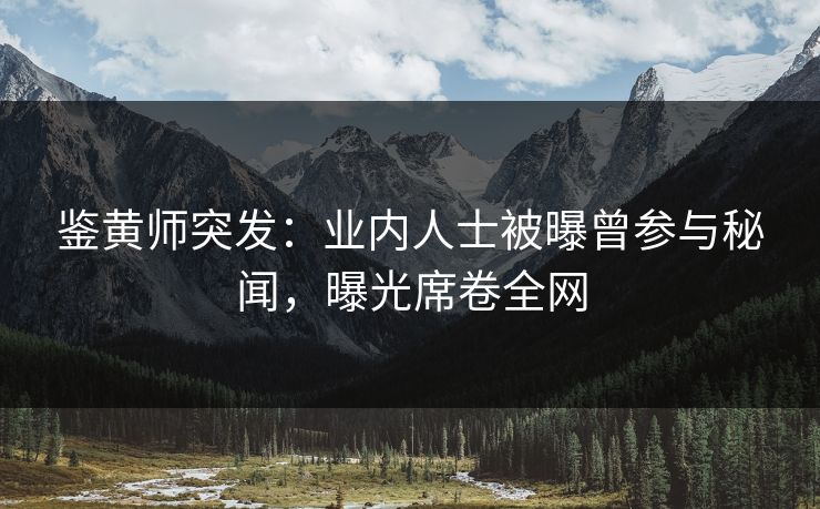 鉴黄师突发：业内人士被曝曾参与秘闻，曝光席卷全网