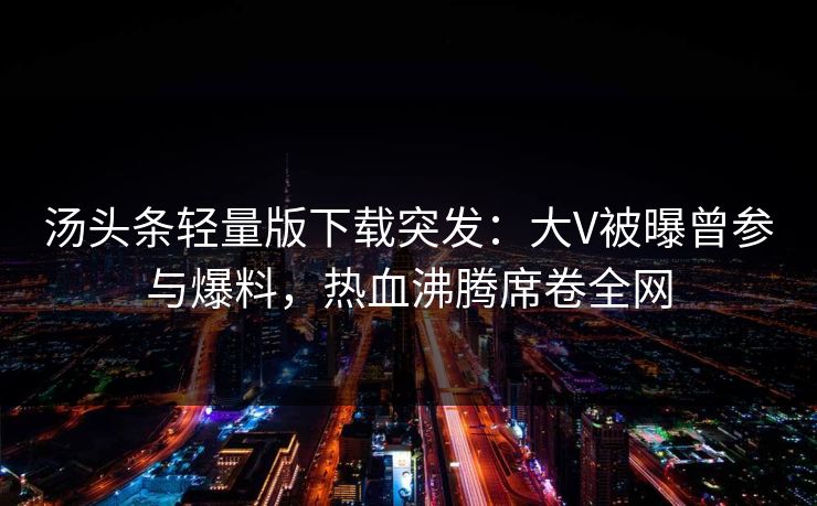 汤头条轻量版下载突发：大V被曝曾参与爆料，热血沸腾席卷全网