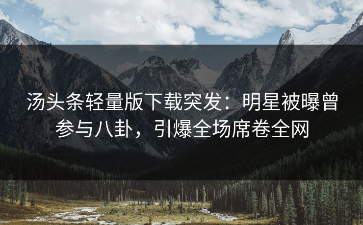 汤头条轻量版下载突发：明星被曝曾参与八卦，引爆全场席卷全网